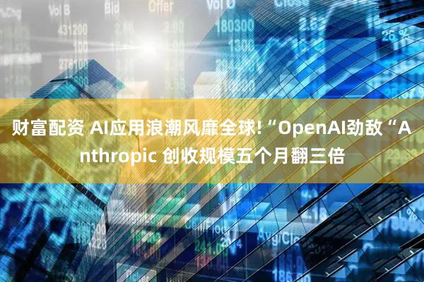 财富配资 AI应用浪潮风靡全球!“OpenAI劲敌“Anthropic 创收规模五个月翻三倍
