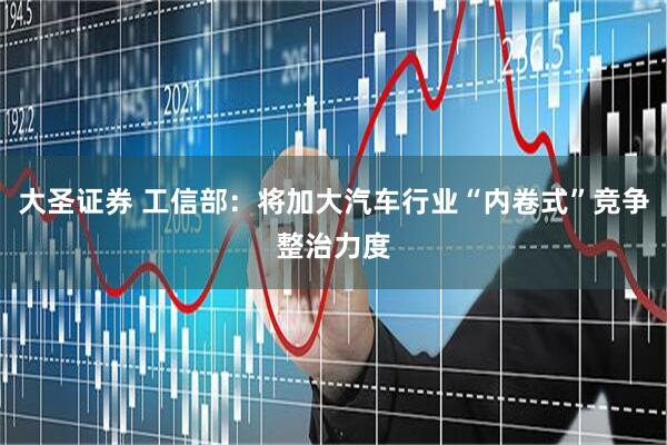 大圣证券 工信部：将加大汽车行业“内卷式”竞争整治力度