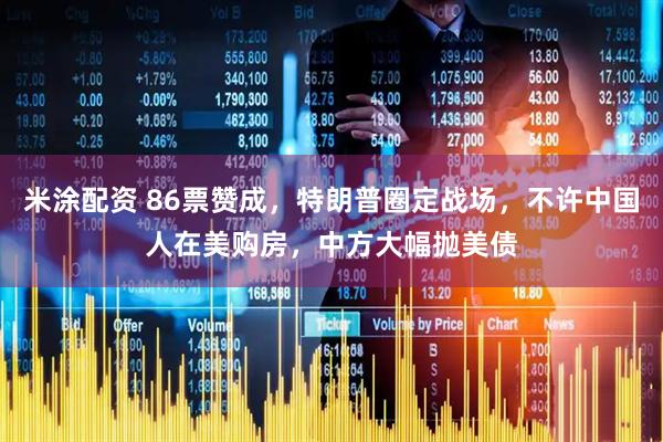 米涂配资 86票赞成，特朗普圈定战场，不许中国人在美购房，中方大幅抛美债