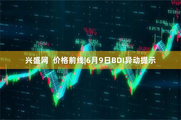 兴盛网  价格前线|6月9日BDI异动提示