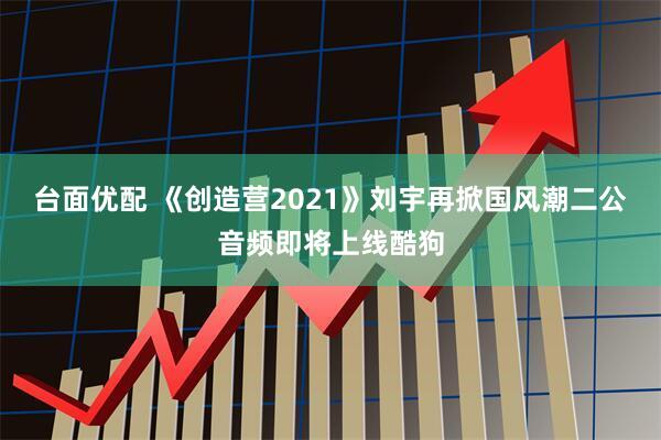 台面优配 《创造营2021》刘宇再掀国风潮二公音频即将上线酷狗