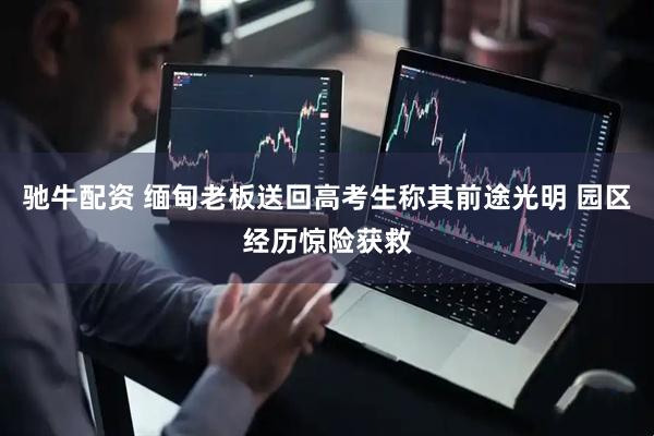 驰牛配资 缅甸老板送回高考生称其前途光明 园区经历惊险获救