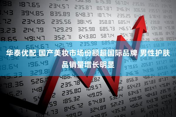 华泰优配 国产美妆市场份额超国际品牌 男性护肤品销量增长明显