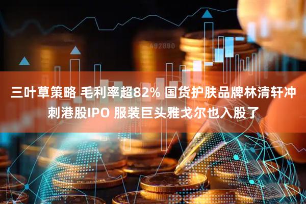 三叶草策略 毛利率超82% 国货护肤品牌林清轩冲刺港股IPO 服装巨头雅戈尔也入股了